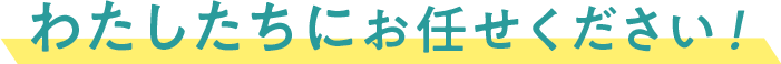 わたしたちにお任せください！